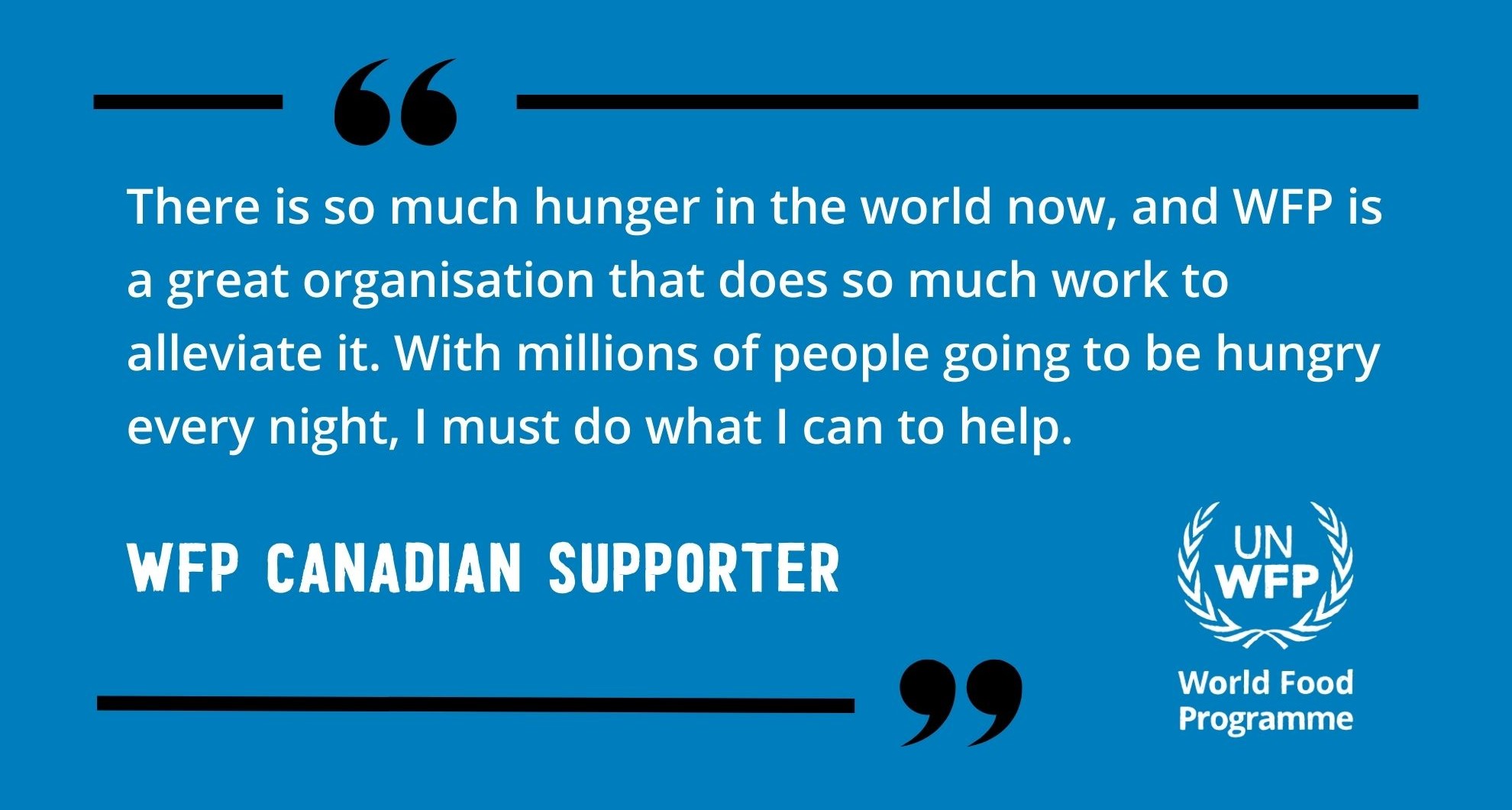 There is so much hunger in the world now, and WFP is a great organisation that does so much work to alleviate it. With millions of people going to be hungry every night, I must do what I can to help. WFP Canadian supporter